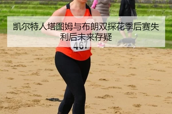 凯尔特人塔图姆与布朗双探花季后赛失利后未来存疑
