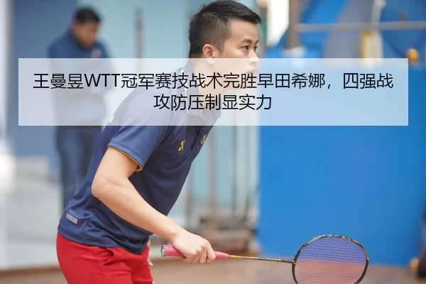 王曼昱WTT冠军赛技战术完胜早田希娜，四强战攻防压制显实力