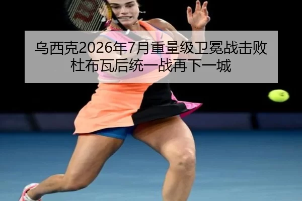 乌西克2026年7月重量级卫冕战击败杜布瓦后统一战再下一城
